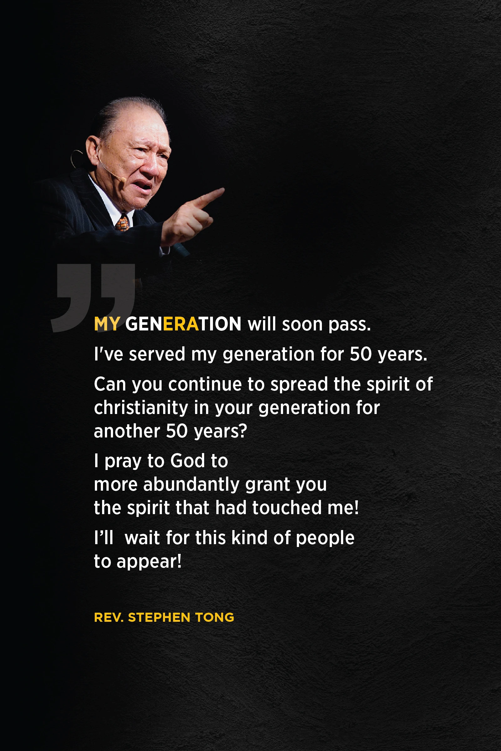 My generation will soon pass. I've served my gen for 50 years. Can you continue to spread the spirit of Christianity in your generation for another 50 years? I pray to God to more abundantly grant you the spirit that had touched me! I'll wait for this kind of people to appear! Rev. Stephen Tong